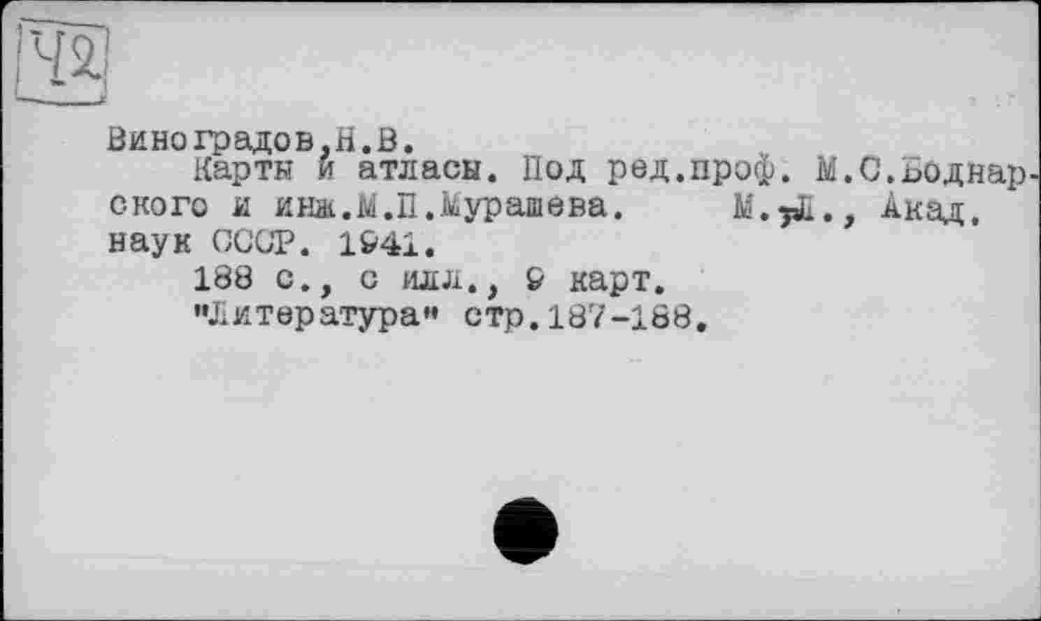 ﻿Виноградов,H.В.
Карты и атласы. Под ред.проф. М.С.Боднар скоро и инж.М.П.Мурашева. М.^Д., Акад, наук СССР. 1941.
188 с., с илл., £ карт.
••Л и тер атура ” с тр. 187 -188.